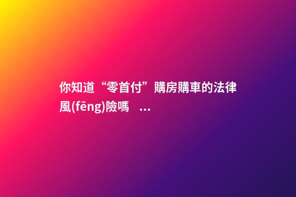 你知道“零首付”購房購車的法律風(fēng)險嗎？